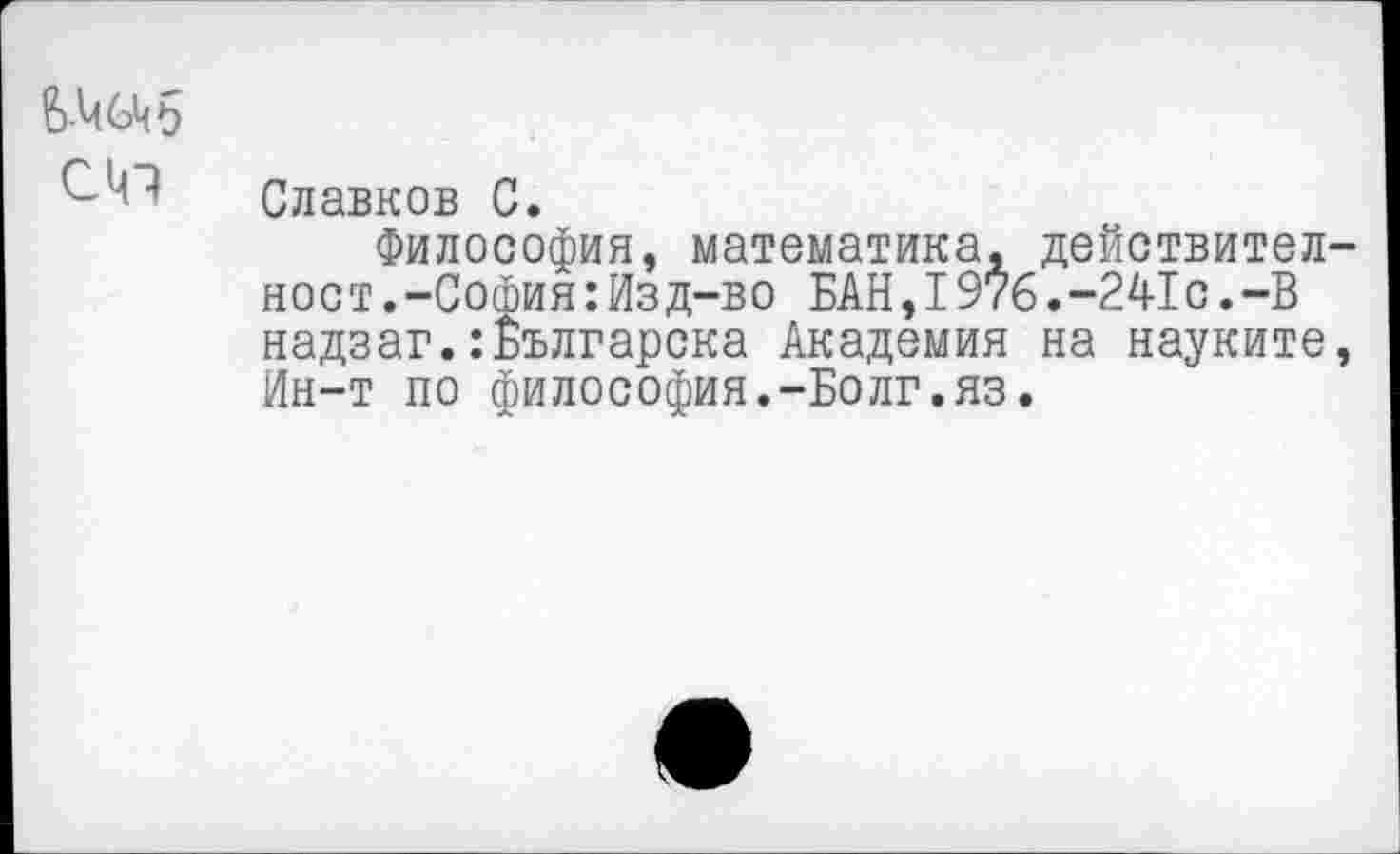 ﻿6-4
С41
Славков С.
Философия, математика, действител-ност.-София:Изд-во БАН,I976.-241с.-В надзаг.:Българска Академия на науките, Ин-т по философия.-Болг.яз.